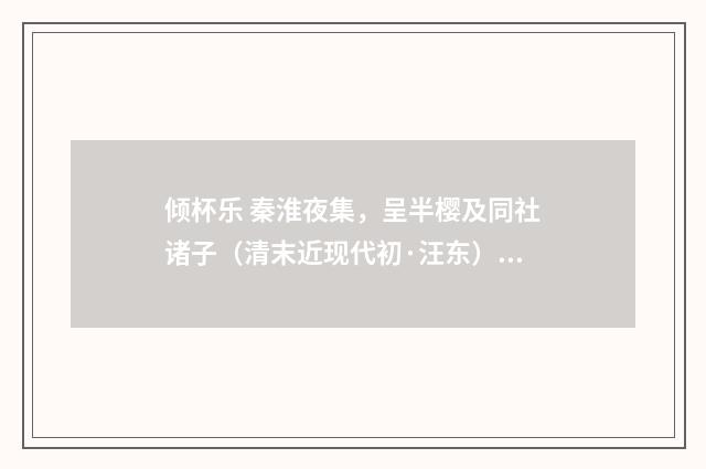 倾杯乐 秦淮夜集，呈半樱及同社诸子（清末近现代初·汪东）释义及解释