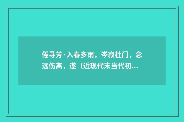 倦寻芳·入春多雨，岑寂杜门，念远伤离，遂（近现代末当代初·袁荣法）释义及解释