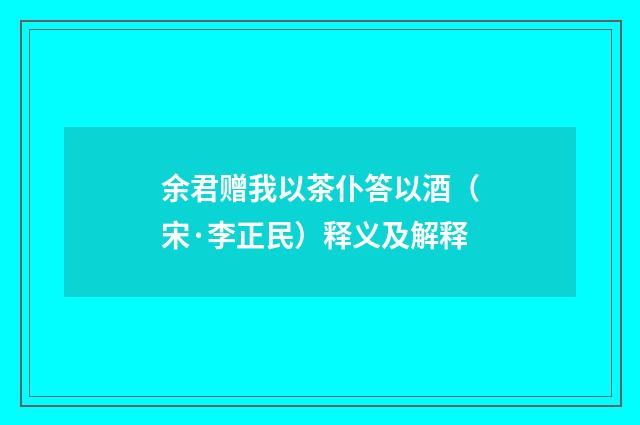 余君赠我以茶仆答以酒（宋·李正民）释义及解释