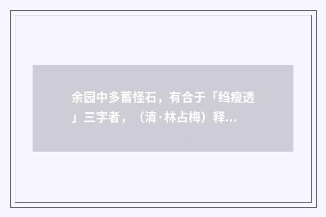 余园中多蓄怪石，有合于「绉瘦透」三字者，（清·林占梅）释义及解释