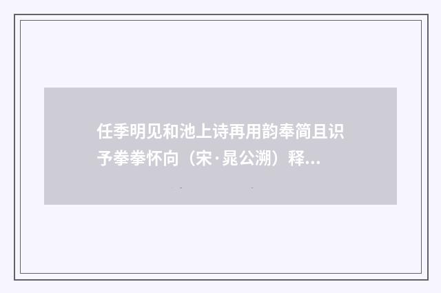 任季明见和池上诗再用韵奉简且识予拳拳怀向（宋·晁公溯）释义及解释
