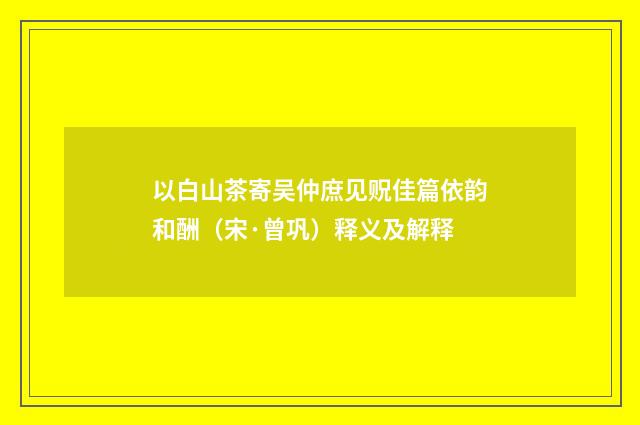 以白山茶寄吴仲庶见贶佳篇依韵和酬（宋·曾巩）释义及解释