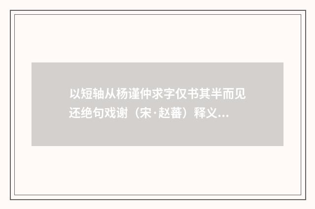 以短轴从杨谨仲求字仅书其半而见还绝句戏谢（宋·赵蕃）释义及解释