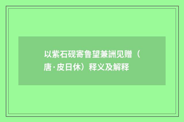 以紫石砚寄鲁望兼詶见赠（唐·皮日休）释义及解释