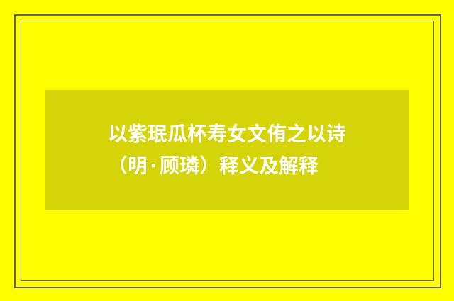 以紫珉瓜杯寿女文侑之以诗（明·顾璘）释义及解释