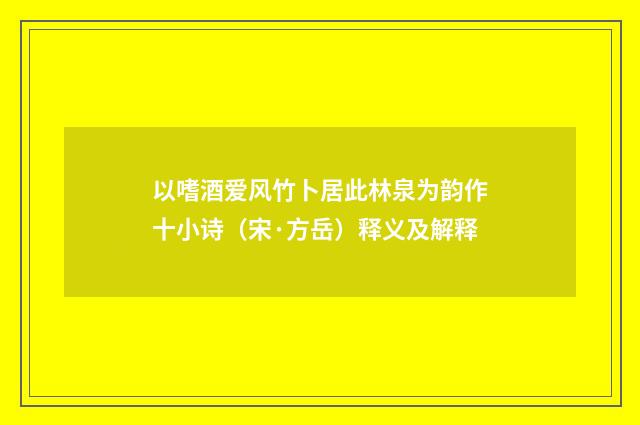 以嗜酒爱风竹卜居此林泉为韵作十小诗（宋·方岳）释义及解释