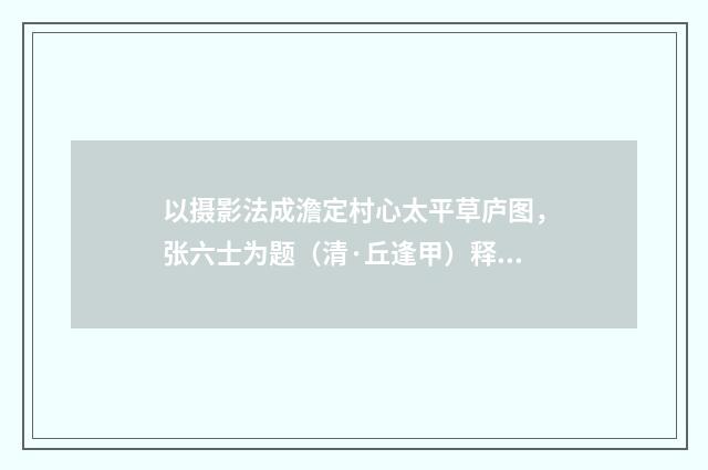 以摄影法成澹定村心太平草庐图，张六士为题（清·丘逢甲）释义及解释