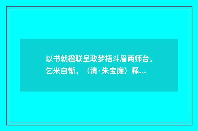 以书就楹联呈政梦梧斗眉两师台。乞米自惭，（清·朱宝廉）释义及解释