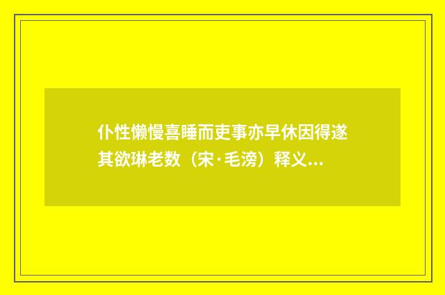 仆性懒慢喜睡而吏事亦早休因得遂其欲琳老数（宋·毛滂）释义及解释