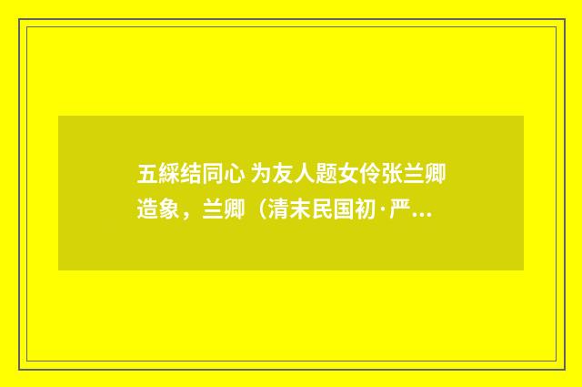 五綵结同心 为友人题女伶张兰卿造象，兰卿（清末民国初·严既澄）释义及解释