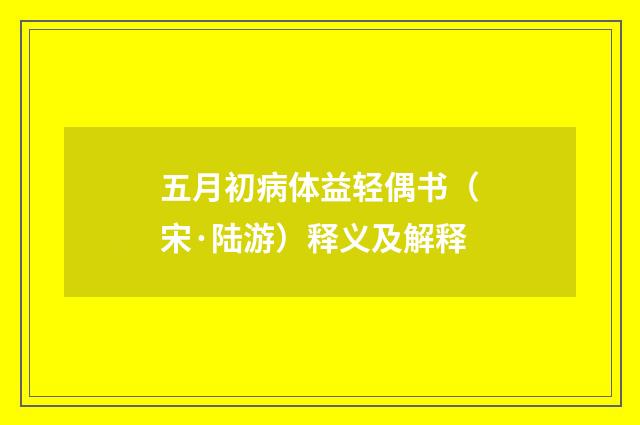 五月初病体益轻偶书（宋·陆游）释义及解释