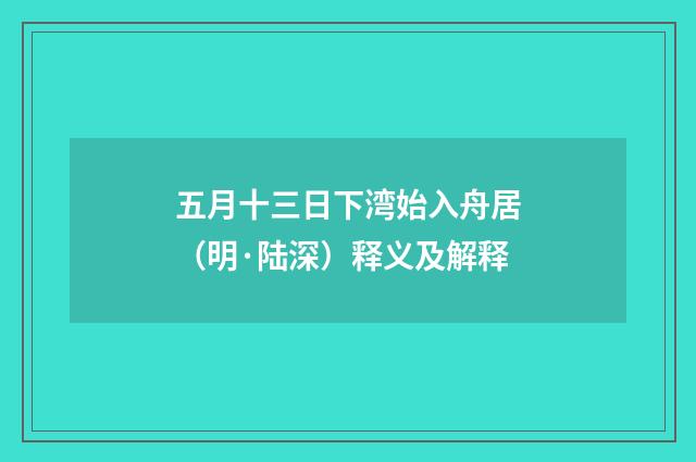 五月十三日下湾始入舟居（明·陆深）释义及解释