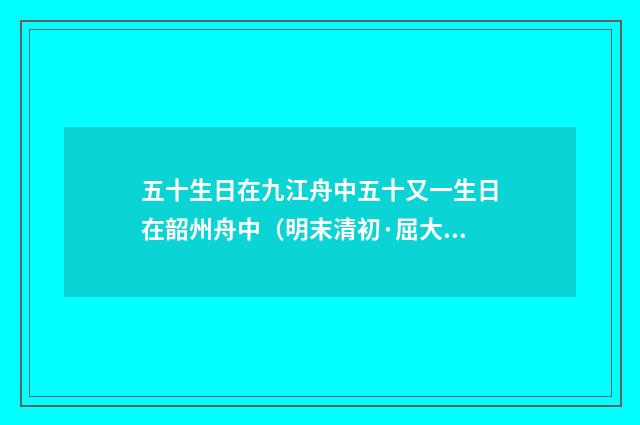 五十生日在九江舟中五十又一生日在韶州舟中（明末清初·屈大均）释义及解释