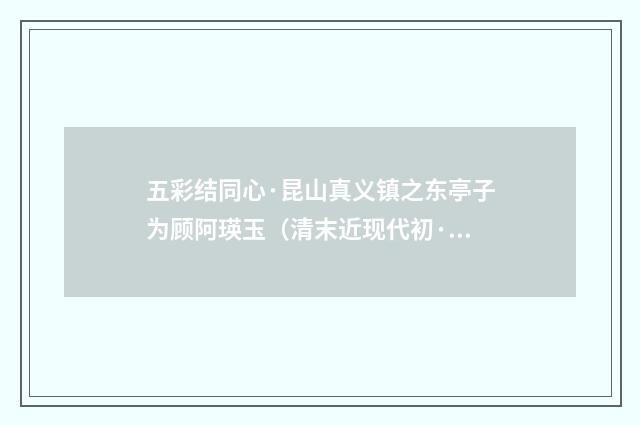 五彩结同心·昆山真义镇之东亭子为顾阿瑛玉（清末近现代初·叶恭绰）释义及解释
