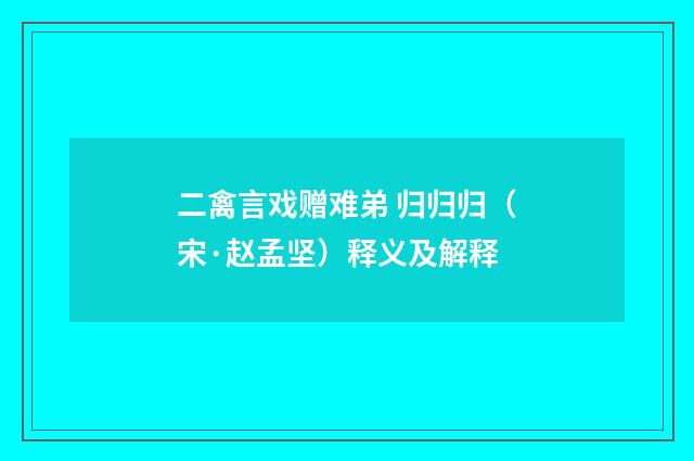 二禽言戏赠难弟 归归归（宋·赵孟坚）释义及解释