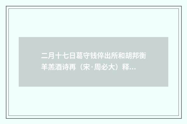 二月十七日葛守钱倅出所和胡邦衡羊羔酒诗再（宋·周必大）释义及解释