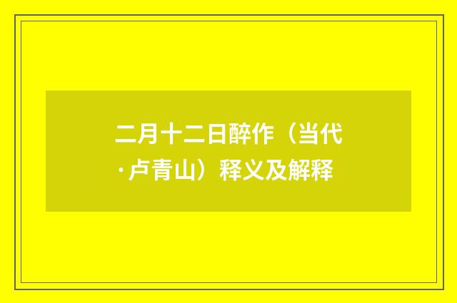 二月十二日醉作（当代·卢青山）释义及解释