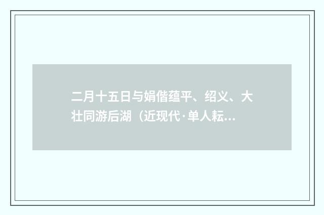 二月十五日与娟偕蕴平、绍义、大壮同游后湖（近现代·单人耘）释义及解释