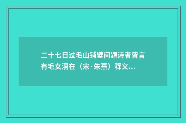 二十七日过毛山铺壁间题诗者皆言有毛女洞在（宋·朱熹）释义及解释