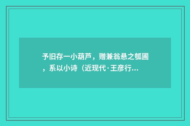 予旧存一小葫芦，赠兼翁悬之瓠圃，系以小诗（近现代·王彦行）释义及解释