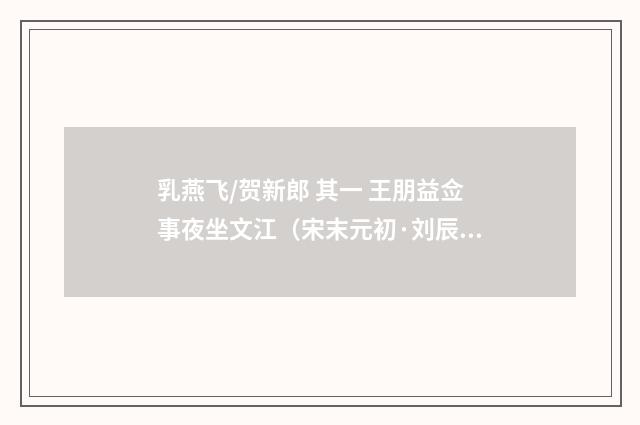 乳燕飞/贺新郎 其一 王朋益佥事夜坐文江（宋末元初·刘辰翁）释义及解释