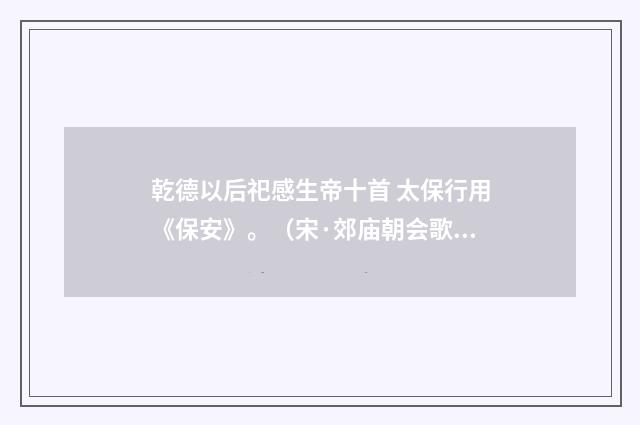 乾德以后祀感生帝十首 太保行用《保安》。（宋·郊庙朝会歌辞）释义及解释