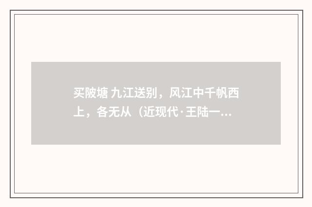 买陂塘 九江送别，风江中千帆西上，各无从（近现代·王陆一）释义及解释