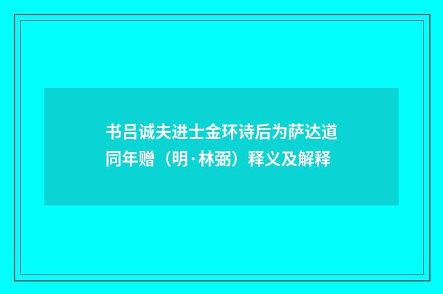 书吕诚夫进士金环诗后为萨达道同年赠（明·林弼）释义及解释