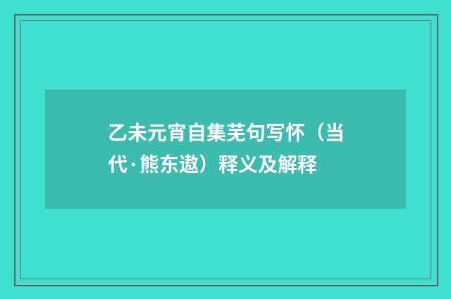 乙未元宵自集芜句写怀（当代·熊东遨）释义及解释