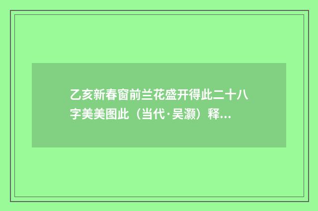 乙亥新春窗前兰花盛开得此二十八字美美图此（当代·吴灏）释义及解释