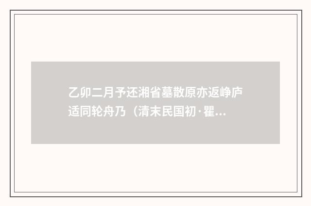 乙卯二月予还湘省墓散原亦返峥庐适同轮舟乃（清末民国初·瞿鸿禨）释义及解释