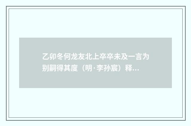 乙卯冬何龙友北上卒卒未及一言为别嗣得其度（明·李孙宸）释义及解释
