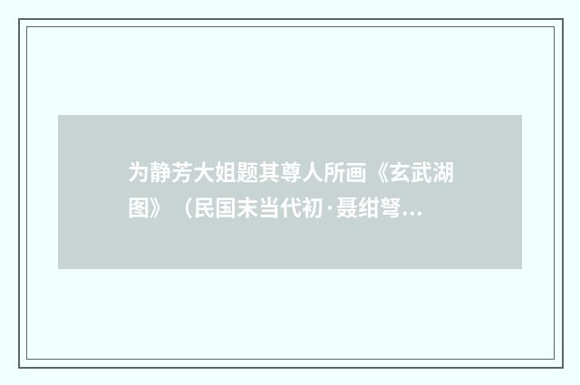 为静芳大姐题其尊人所画《玄武湖图》（民国末当代初·聂绀弩）释义及解释