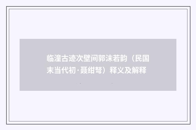 临潼古迹次壁间郭沫若韵（民国末当代初·聂绀弩）释义及解释