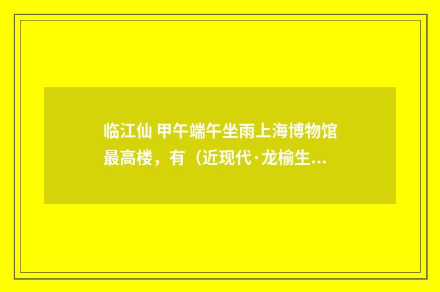 临江仙 甲午端午坐雨上海博物馆最高楼，有（近现代·龙榆生）释义及解释