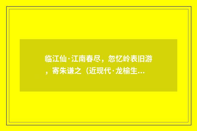临江仙·江南春尽，忽忆岭表旧游，寄朱谦之（近现代·龙榆生）释义及解释