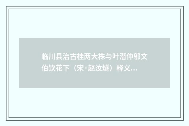 临川县治古桂两大株与叶潜仲邬文伯饮花下（宋·赵汝燧）释义及解释