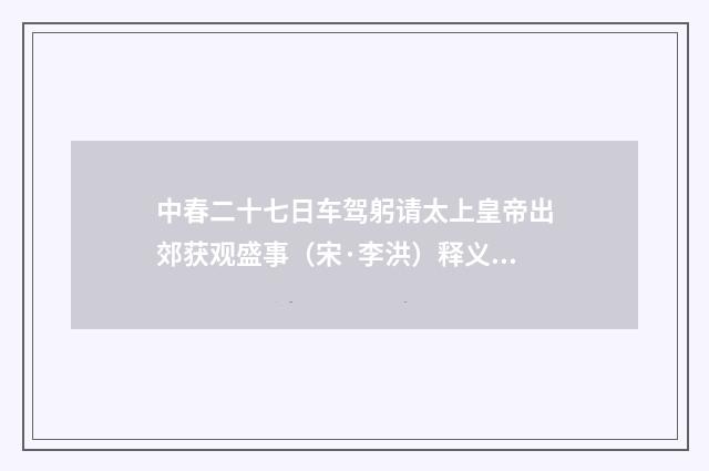 中春二十七日车驾躬请太上皇帝出郊获观盛事（宋·李洪）释义及解释