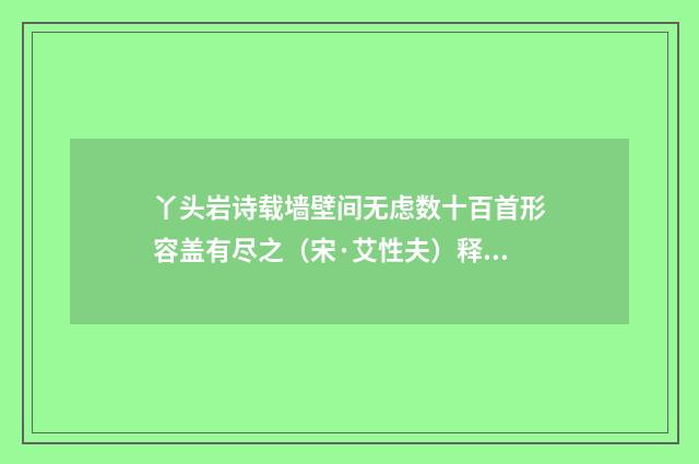 丫头岩诗载墙壁间无虑数十百首形容盖有尽之（宋·艾性夫）释义及解释