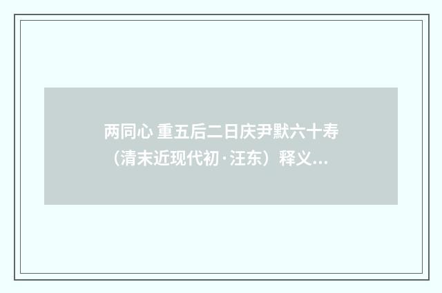 两同心 重五后二日庆尹默六十寿（清末近现代初·汪东）释义及解释