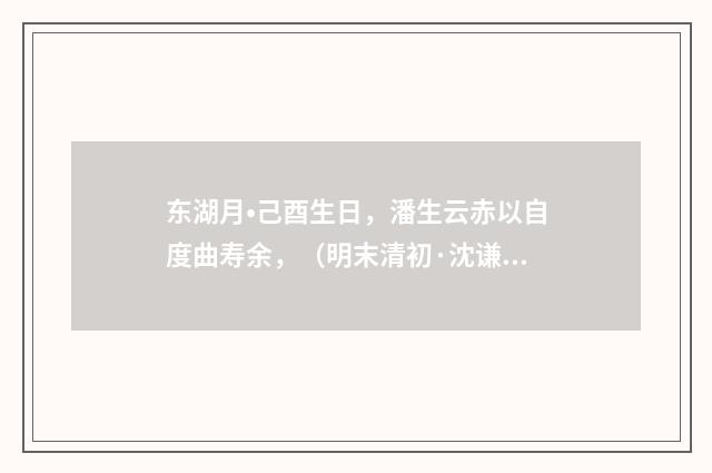 东湖月•己酉生日，潘生云赤以自度曲寿余，（明末清初·沈谦）释义及解释