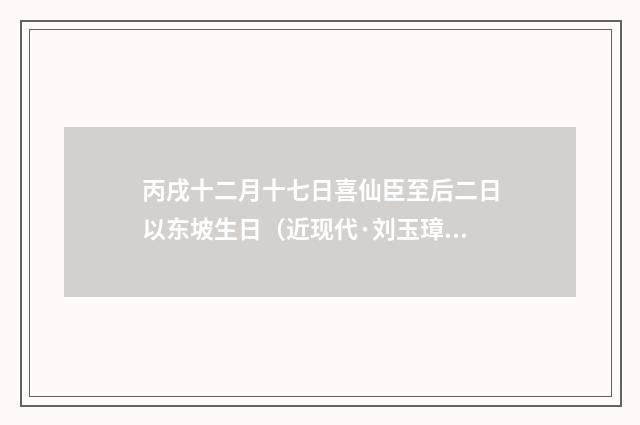 丙戌十二月十七日喜仙臣至后二日以东坡生日（近现代·刘玉璋）释义及解释