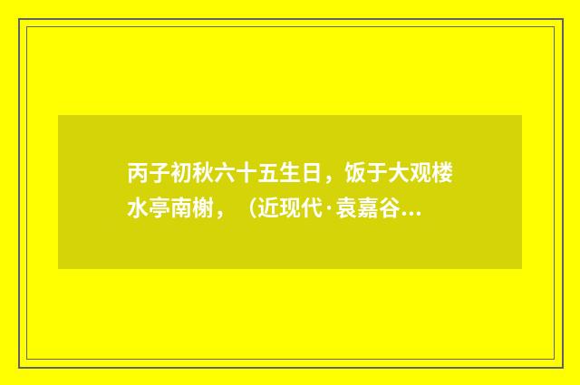 丙子初秋六十五生日，饭于大观楼水亭南榭，（近现代·袁嘉谷）释义及解释