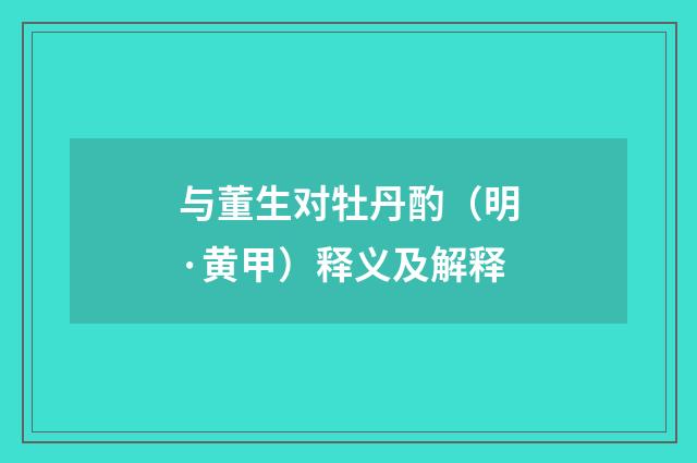 与董生对牡丹酌（明·黄甲）释义及解释
