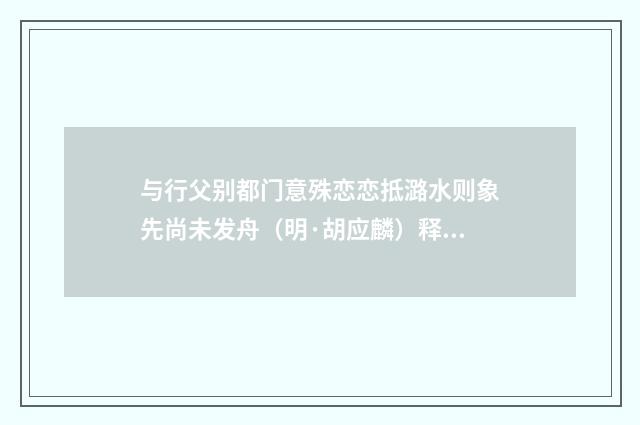 与行父别都门意殊恋恋抵潞水则象先尚未发舟（明·胡应麟）释义及解释