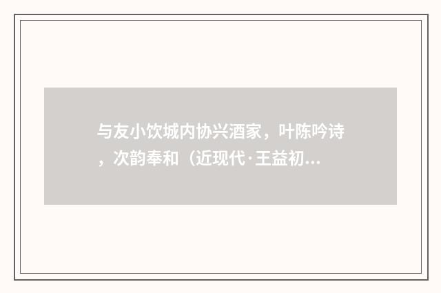 与友小饮城内协兴酒家，叶陈吟诗，次韵奉和（近现代·王益初）释义及解释