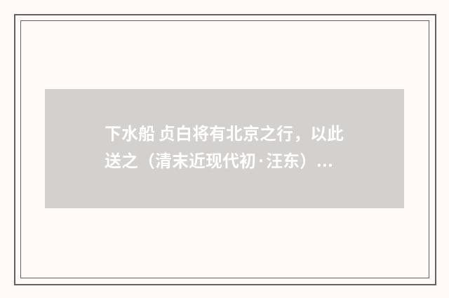 下水船 贞白将有北京之行，以此送之（清末近现代初·汪东）释义及解释