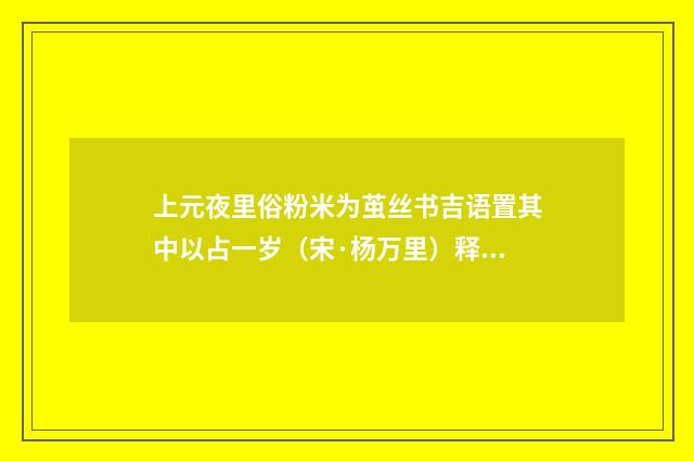 上元夜里俗粉米为茧丝书吉语置其中以占一岁（宋·杨万里）释义及解释