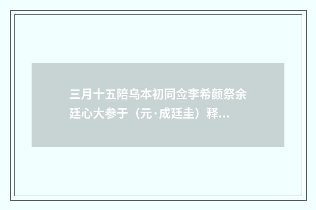 三月十五陪乌本初同佥李希颜祭余廷心大参于（元·成廷圭）释义及解释
