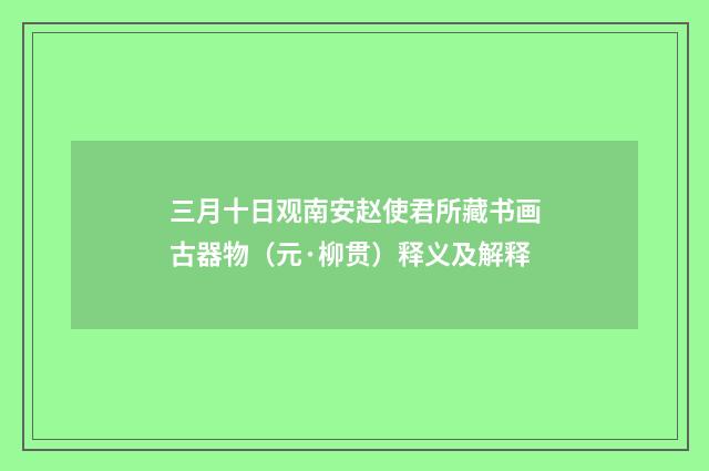 三月十日观南安赵使君所藏书画古器物（元·柳贯）释义及解释